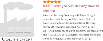 Rush Trucking Service in Every Town In America American Trucking Company with Motor Freight extensive reach throughout the United States of America. on a Domestic National Basis. Offering services for low boy, oversized. You have a Time CRITICAL Emergency shipping problem? We can solve it and HELP you. © 2018 Copyright Protected Work and Content. All Rights Strictly Reserved.© 2018.