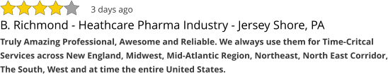 B. Richmond - Heathcare Pharma Industry - Jersey Shore, PA Truly Amazing Professional, Awesome and Reliable. We always use them for Time-Critcal Services across New England, Midwest, Mid-Atlantic Region, Northeast, North East Corridor, The South, West and at time the entire United States. 3 days ago